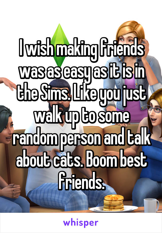 I wish making friends was as easy as it is in the Sims. Like you just walk up to some random person and talk about cats. Boom best friends.