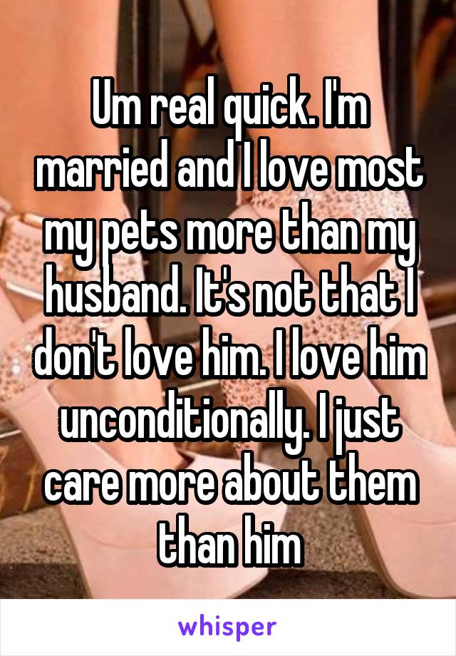 Um real quick. I'm married and I love most my pets more than my husband. It's not that I don't love him. I love him unconditionally. I just care more about them than him