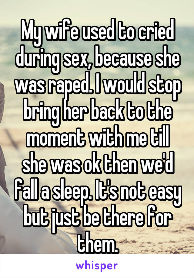 My wife used to cried during sex, because she was raped. I would stop bring her back to the moment with me till she was ok then we'd fall a sleep. It's not easy but just be there for them.