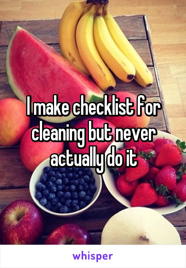 I make checklist for cleaning but never actually do it