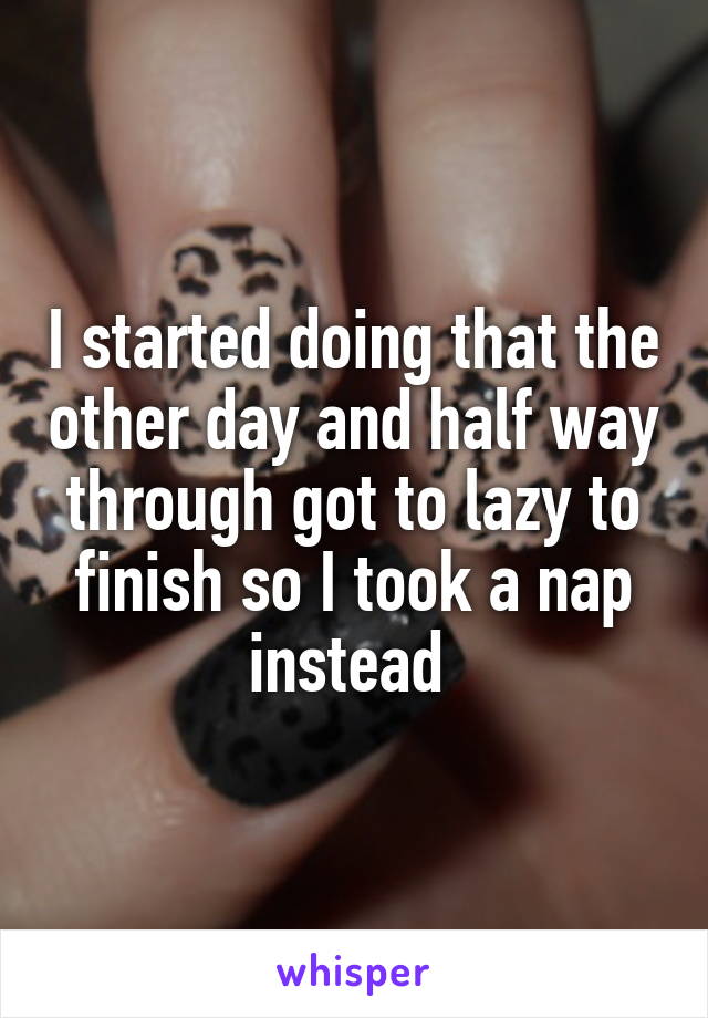 I started doing that the other day and half way through got to lazy to finish so I took a nap instead 