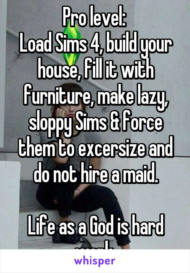 Pro level: 
Load Sims 4, build your house, fill it with furniture, make lazy, sloppy Sims & force them to excersize and do not hire a maid.

Life as a God is hard work.