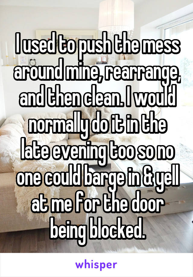 I used to push the mess around mine, rearrange, and then clean. I would normally do it in the late evening too so no one could barge in & yell at me for the door being blocked.
