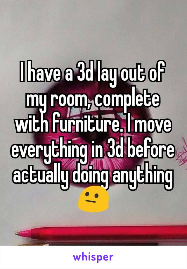 I have a 3d lay out of my room, complete with furniture. I move everything in 3d before actually doing anything 😐