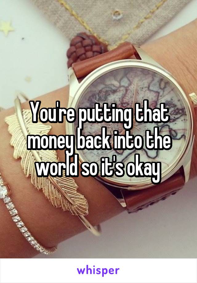 You're putting that money back into the world so it's okay 
