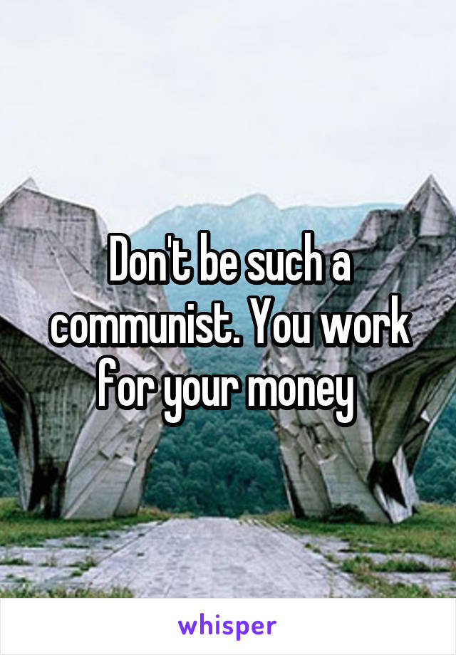 Don't be such a communist. You work for your money 