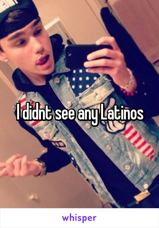 I didnt see any Latinos