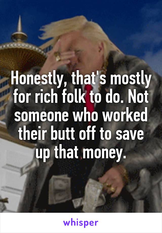 Honestly, that's mostly for rich folk to do. Not someone who worked their butt off to save up that money.