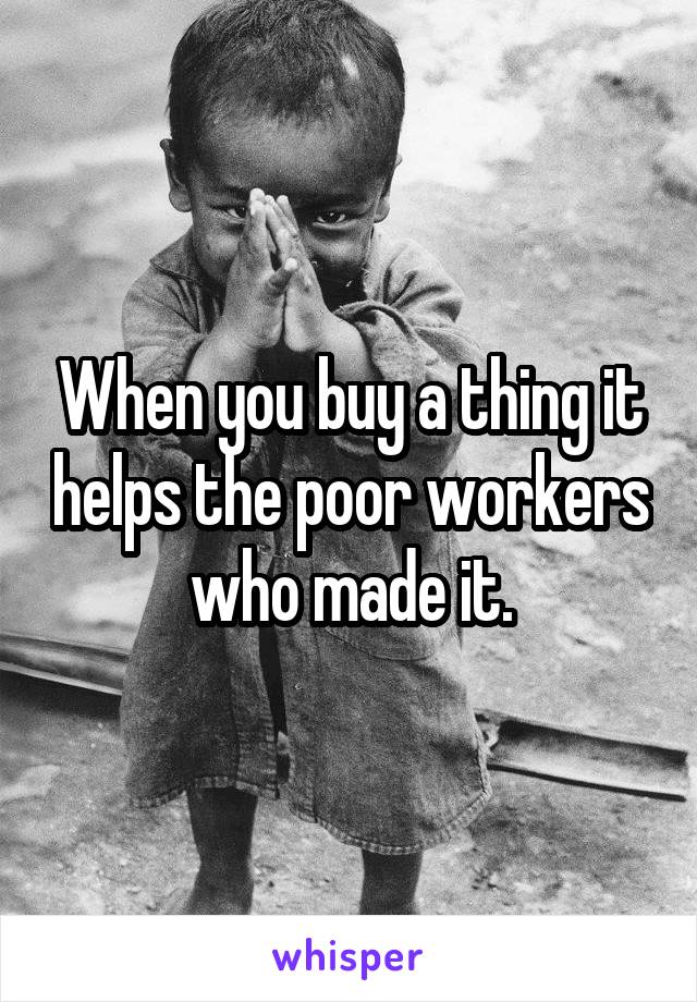 When you buy a thing it helps the poor workers who made it.