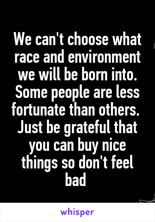 We can't choose what race and environment we will be born into. Some people are less fortunate than others. 
Just be grateful that you can buy nice things so don't feel bad 