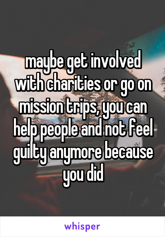 maybe get involved with charities or go on mission trips, you can help people and not feel guilty anymore because you did
