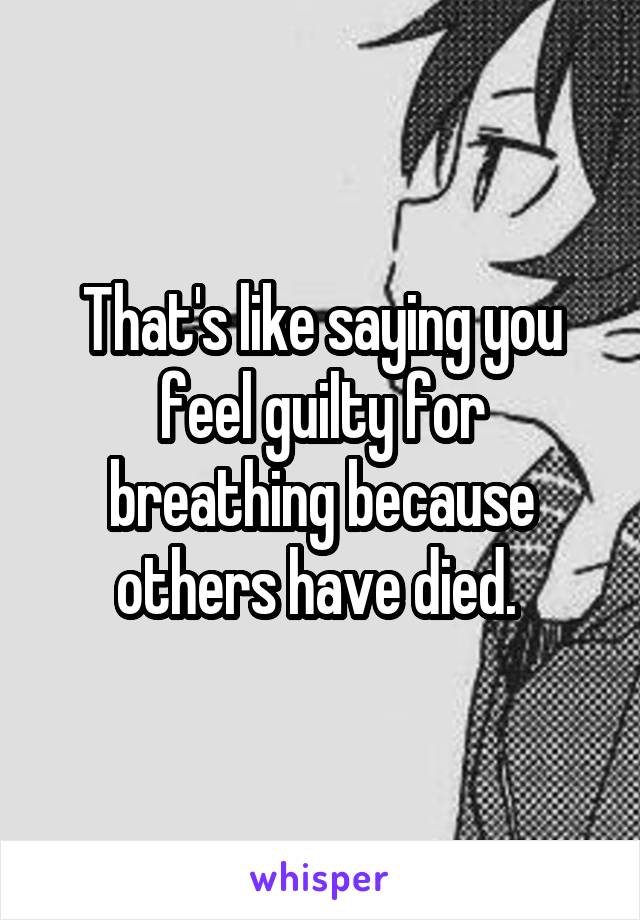 That's like saying you feel guilty for breathing because others have died. 