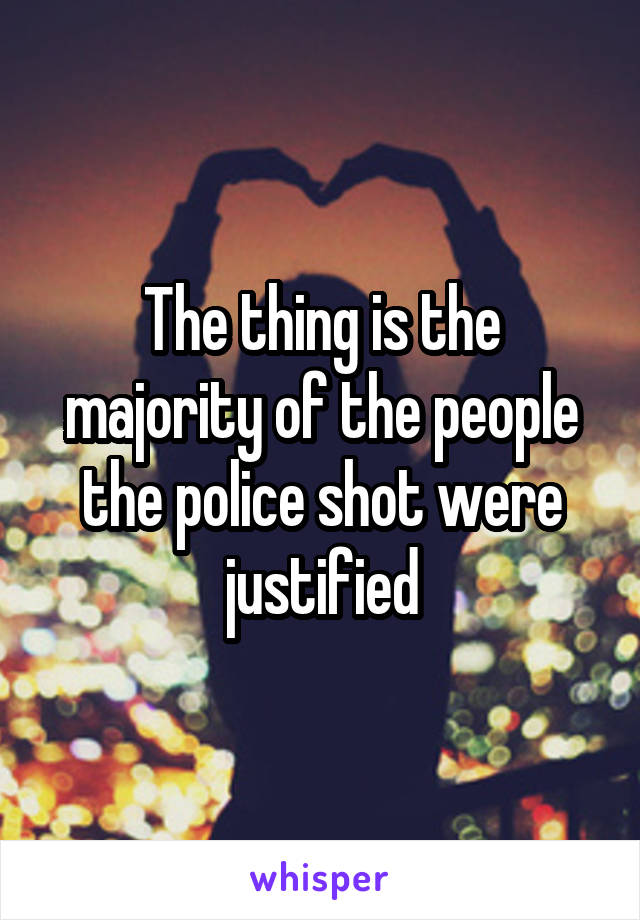 The thing is the majority of the people the police shot were justified