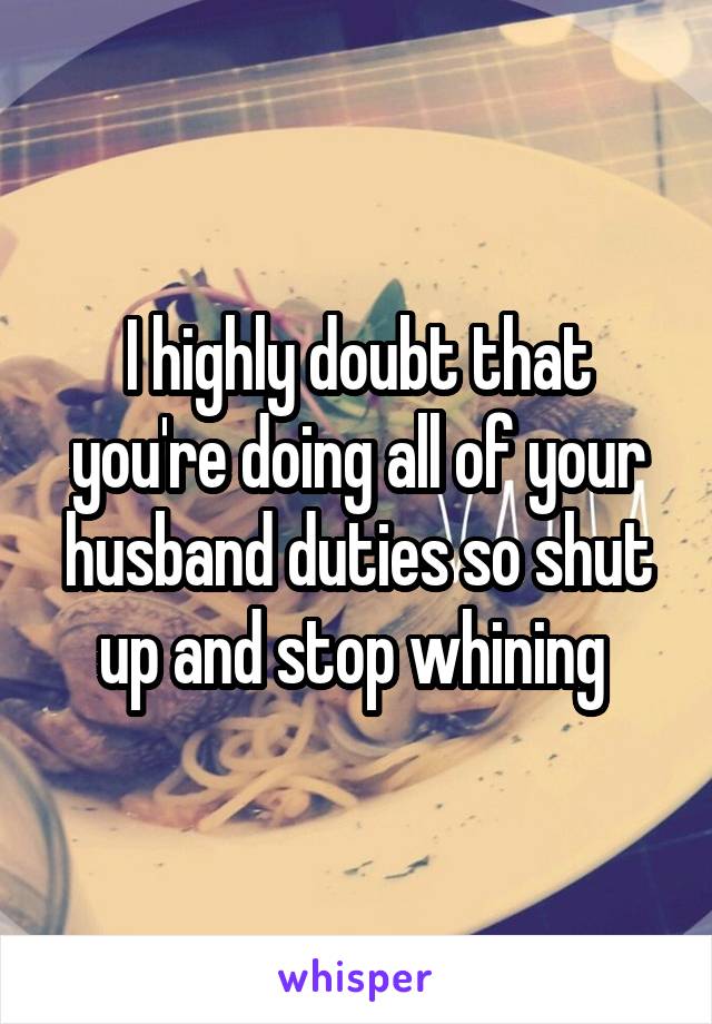 I highly doubt that you're doing all of your husband duties so shut up and stop whining 