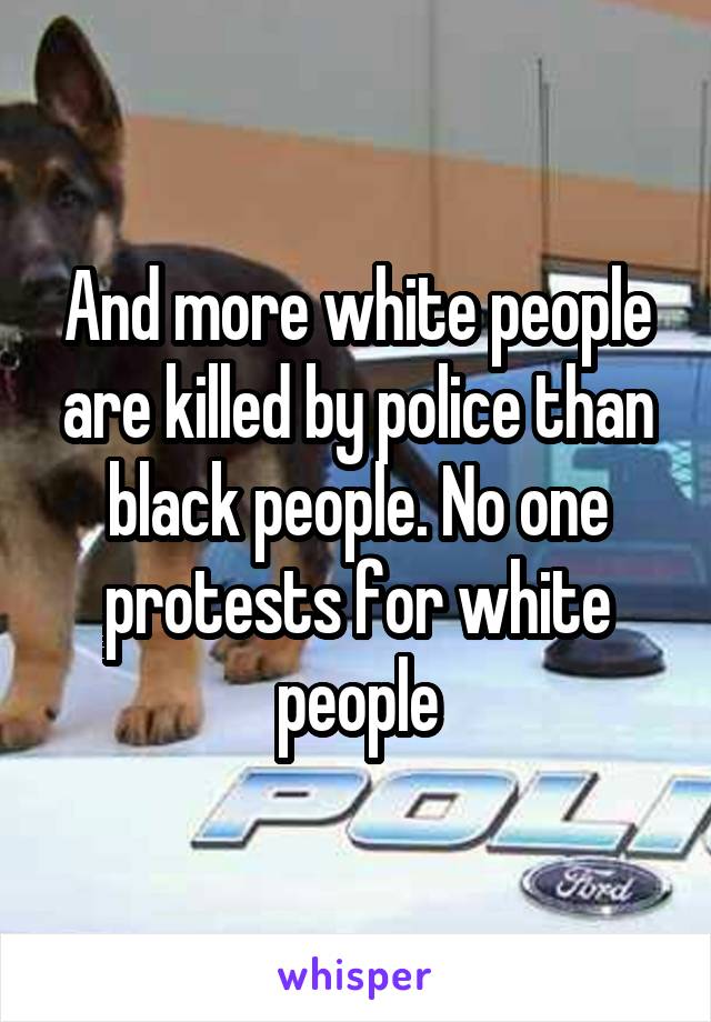 And more white people are killed by police than black people. No one protests for white people