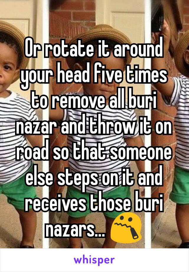 Or rotate it around your head five times to remove all buri nazar and throw it on road so that someone else steps on it and receives those buri nazars... 😯