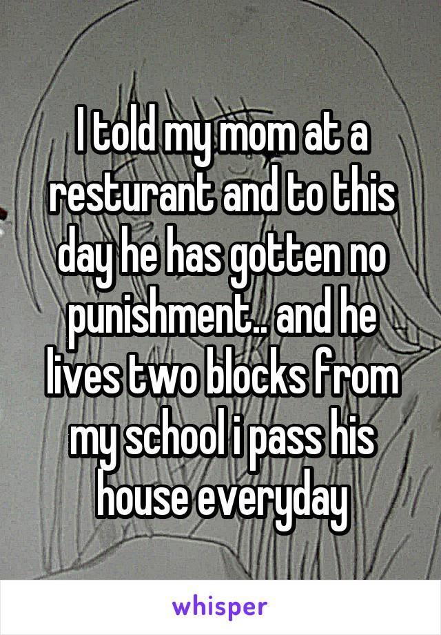 I told my mom at a resturant and to this day he has gotten no punishment.. and he lives two blocks from my school i pass his house everyday