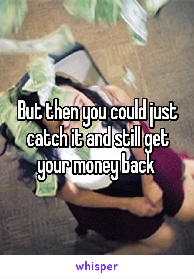 But then you could just catch it and still get your money back 