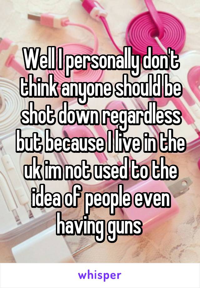 Well I personally don't think anyone should be shot down regardless but because I live in the uk im not used to the idea of people even having guns 