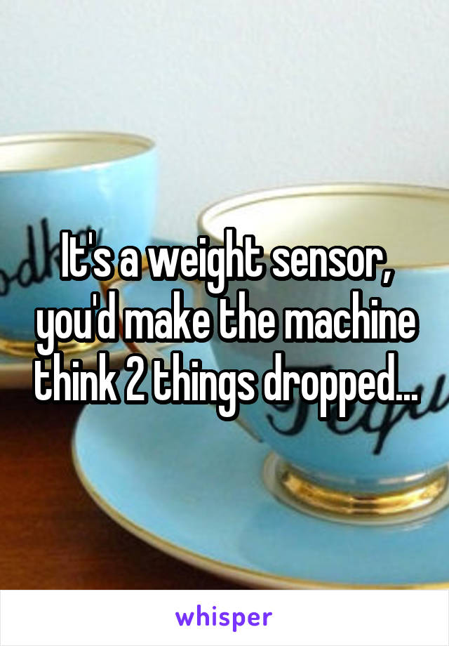 It's a weight sensor, you'd make the machine think 2 things dropped...