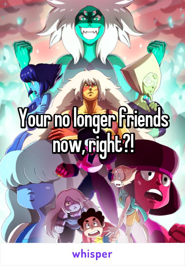 Your no longer friends now, right?!