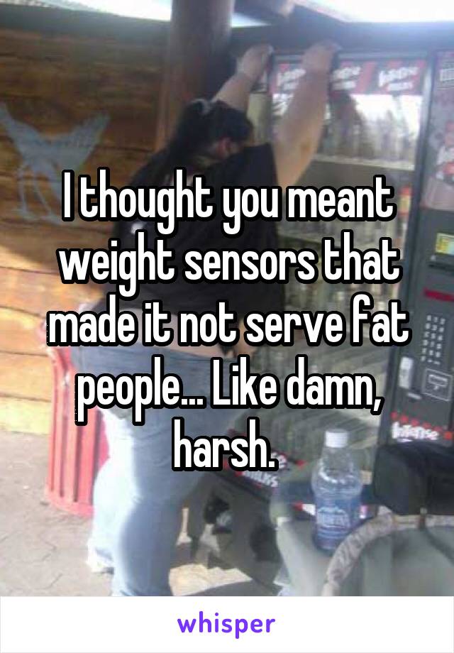 I thought you meant weight sensors that made it not serve fat people... Like damn, harsh. 