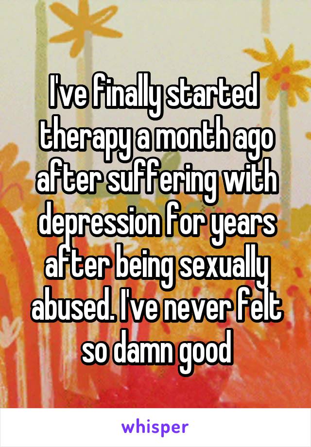 I've finally started 
therapy a month ago after suffering with depression for years after being sexually abused. I've never felt so damn good