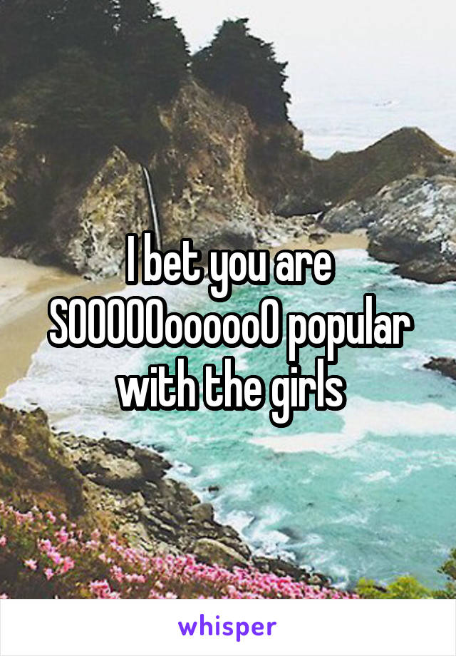 I bet you are SOOOOOoooooO popular with the girls