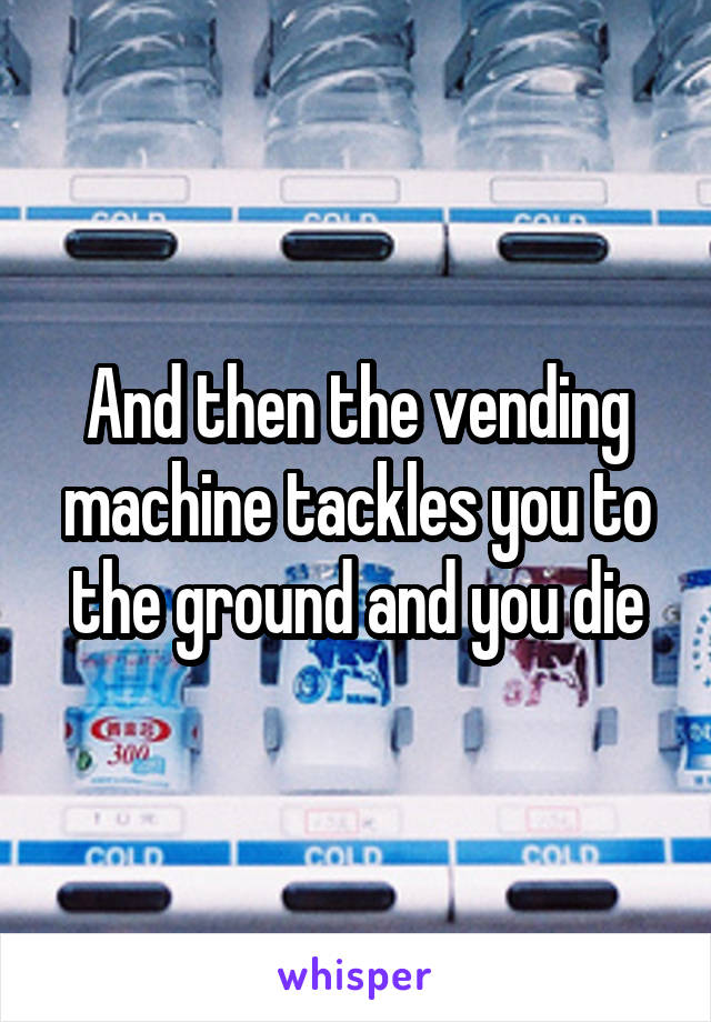 And then the vending machine tackles you to the ground and you die