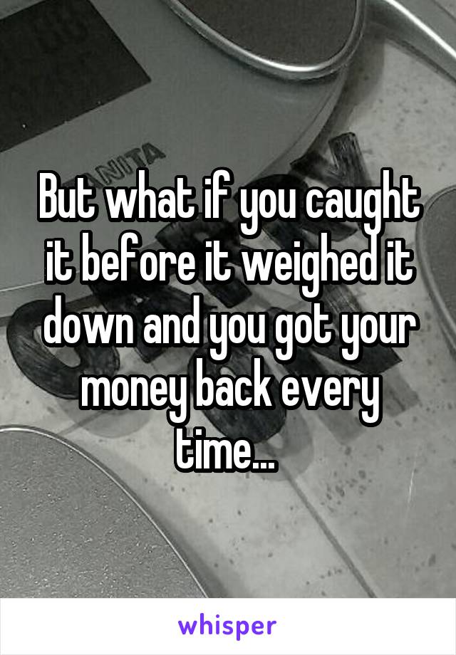 But what if you caught it before it weighed it down and you got your money back every time... 