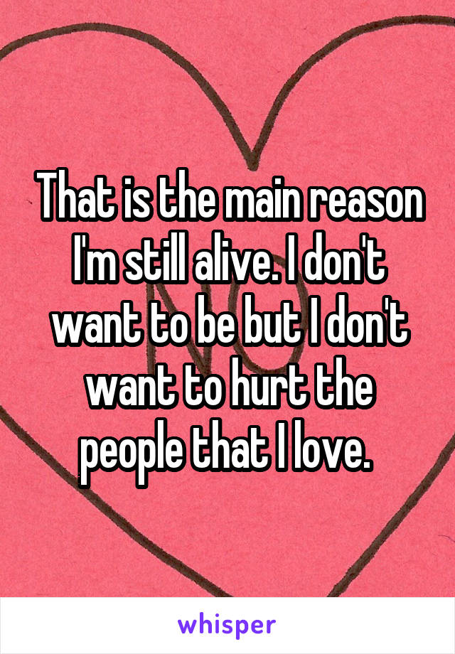 That is the main reason I'm still alive. I don't want to be but I don't want to hurt the people that I love. 