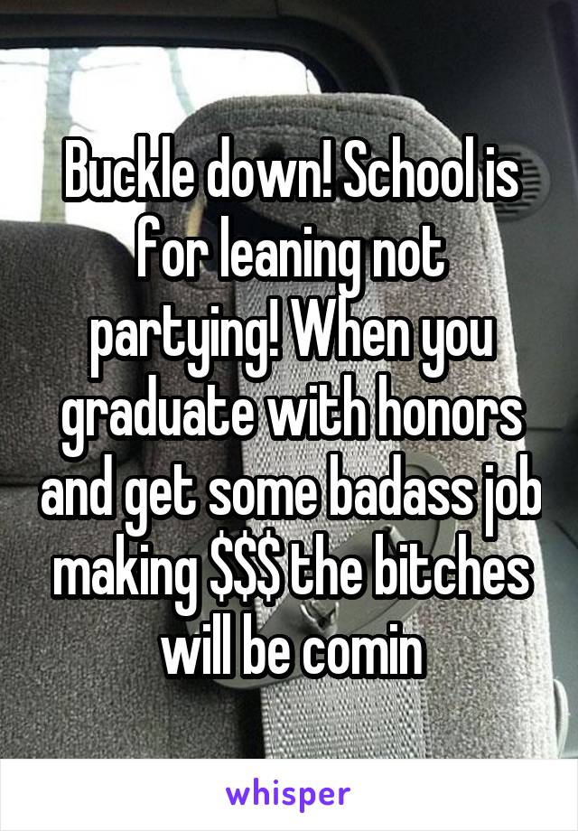 Buckle down! School is for leaning not partying! When you graduate with honors and get some badass job making $$$ the bitches will be comin