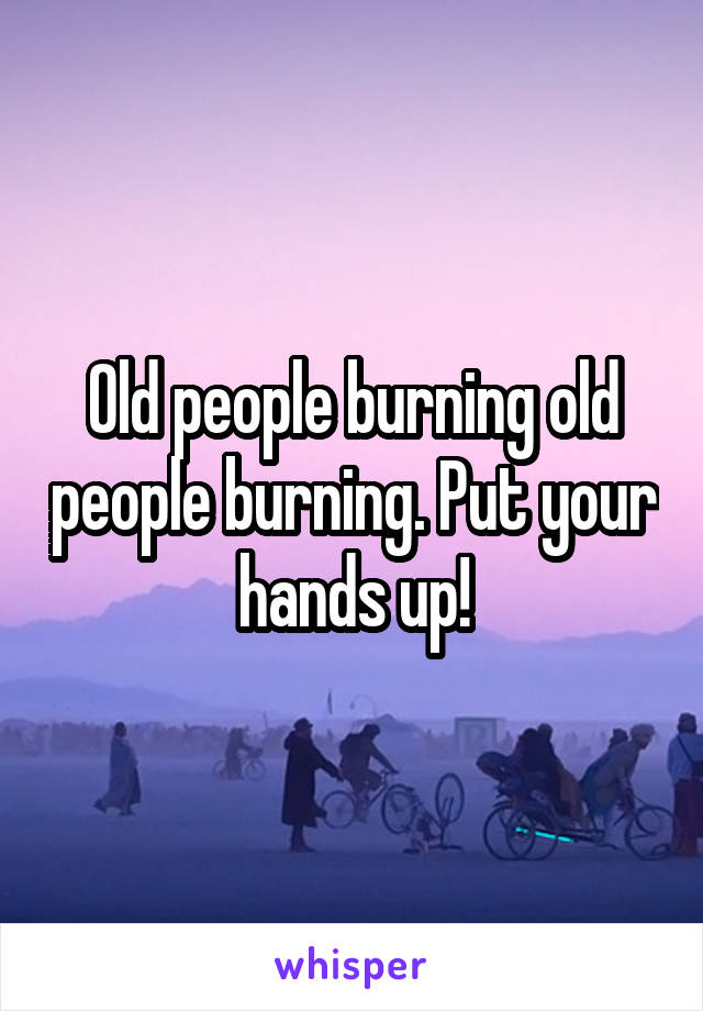 Old people burning old people burning. Put your hands up!