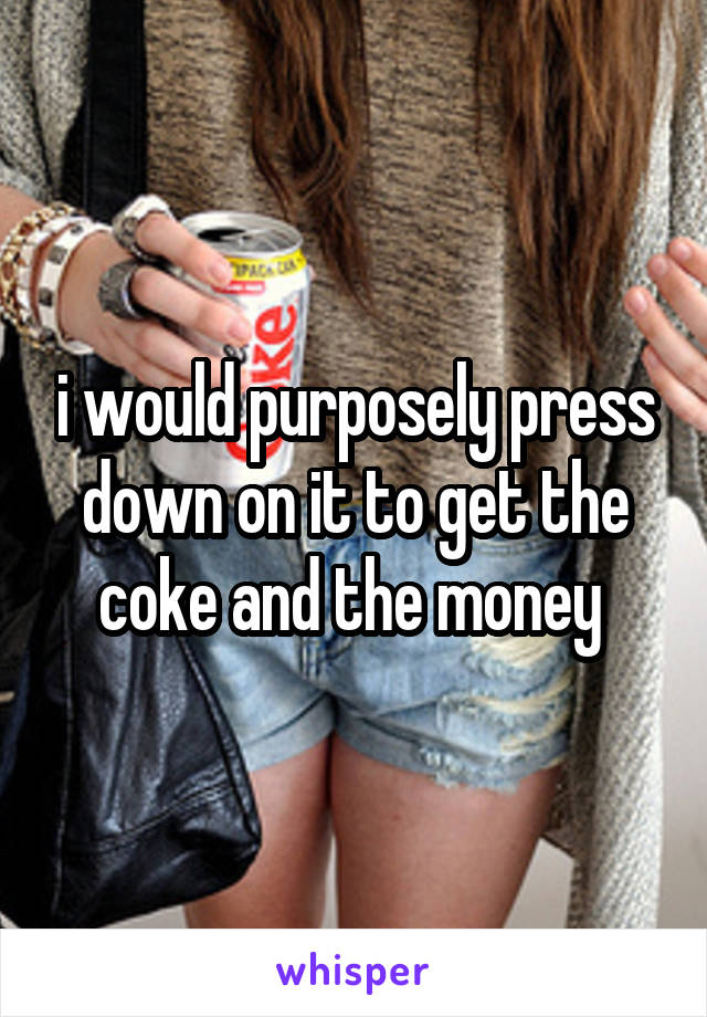 i would purposely press down on it to get the coke and the money 