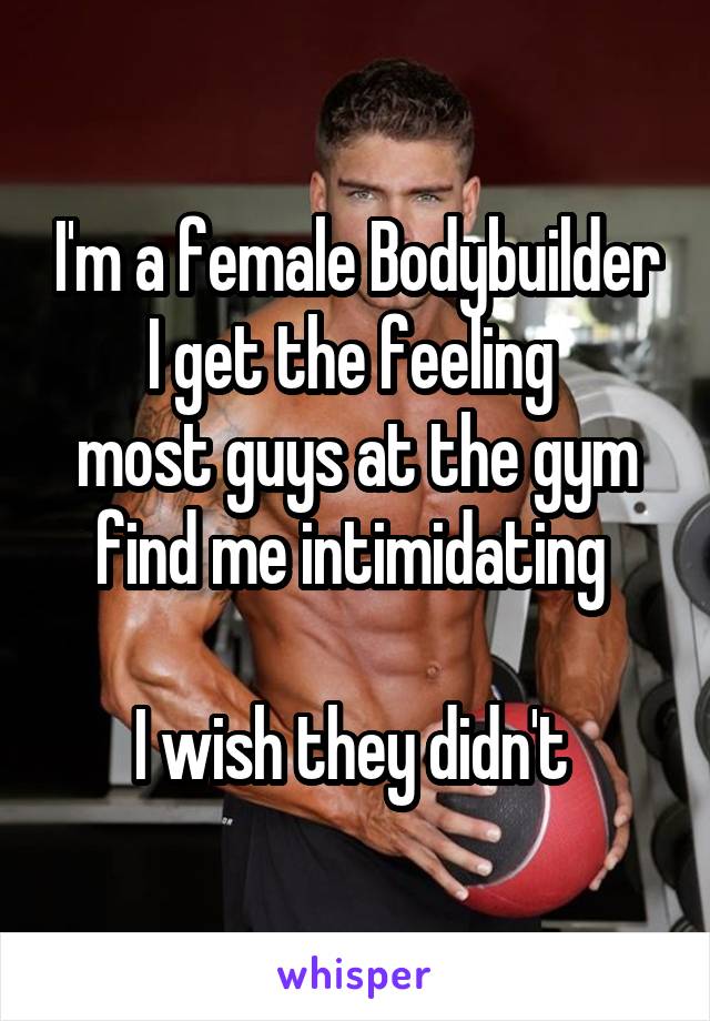 I'm a female Bodybuilder
I get the feeling 
most guys at the gym find me intimidating 

I wish they didn't 