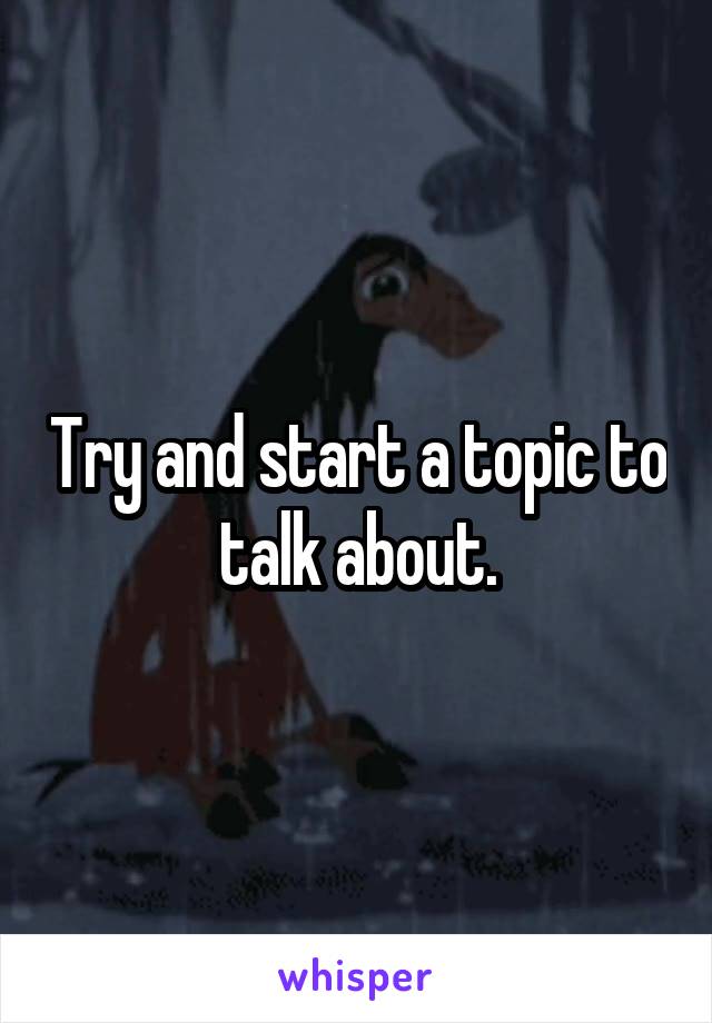 Try and start a topic to talk about.