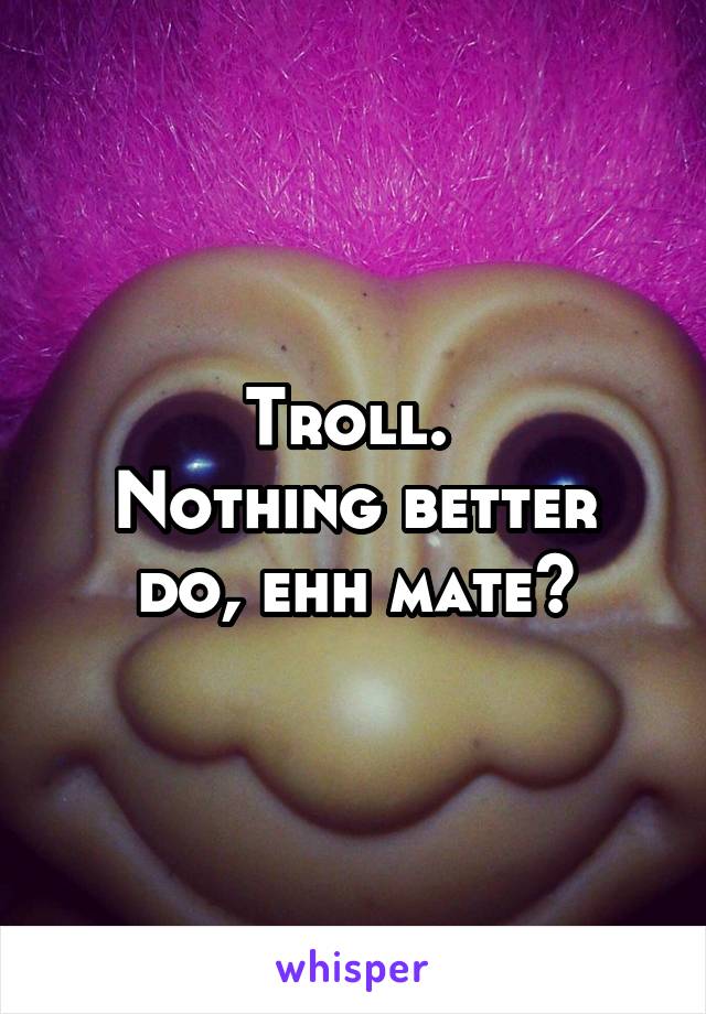 Troll. 
Nothing better do, ehh mate?