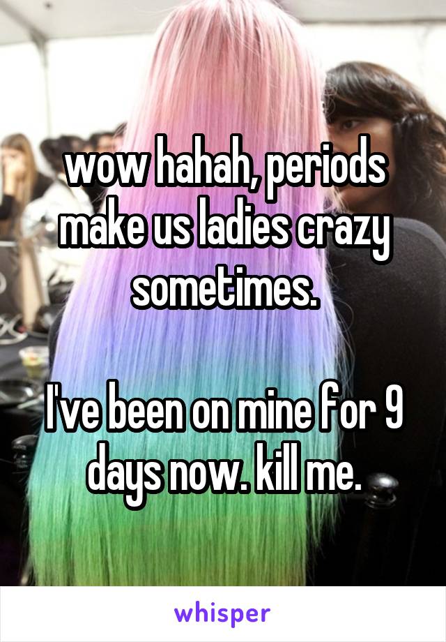 wow hahah, periods make us ladies crazy sometimes.

I've been on mine for 9 days now. kill me.