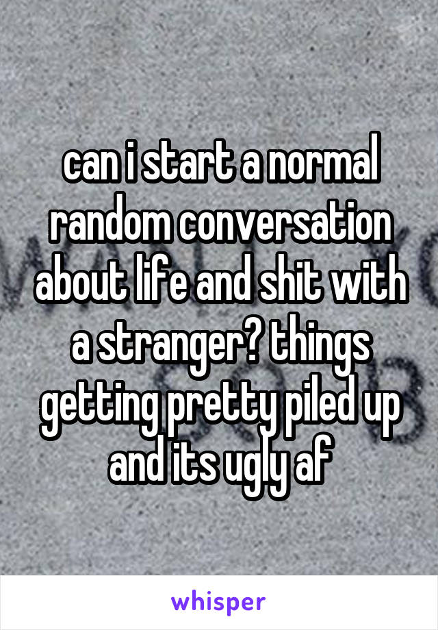 can i start a normal random conversation about life and shit with a stranger? things getting pretty piled up and its ugly af