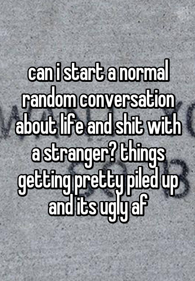 can i start a normal random conversation about life and shit with a stranger? things getting pretty piled up and its ugly af