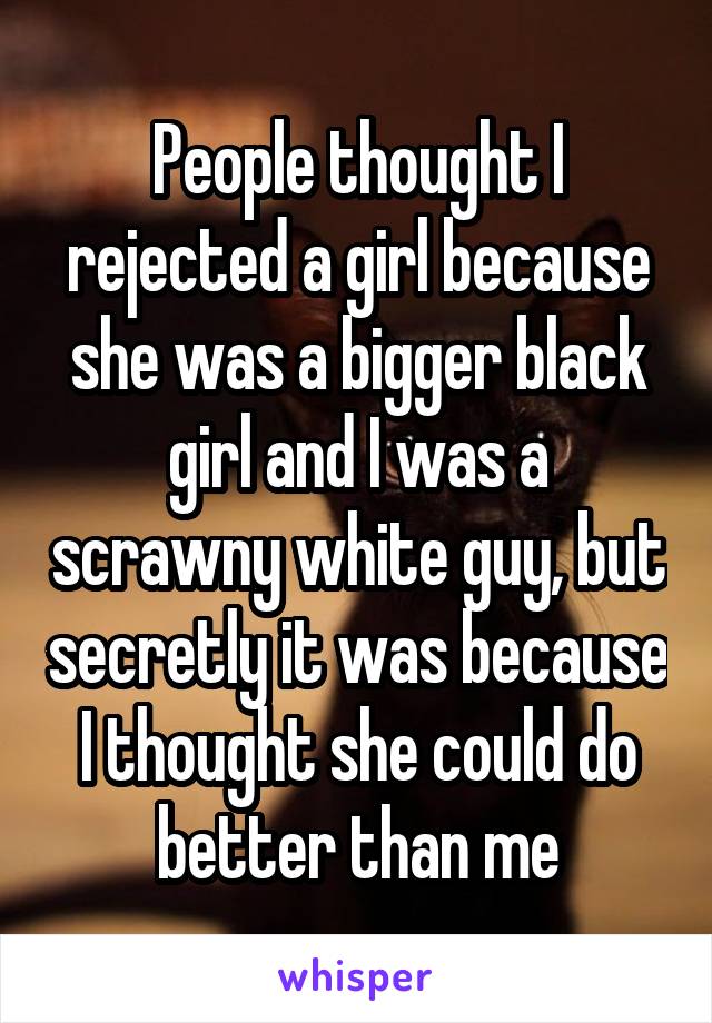People thought I rejected a girl because she was a bigger black girl and I was a scrawny white guy, but secretly it was because I thought she could do better than me