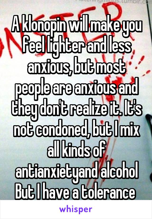 A klonopin will make you feel lighter and less anxious, but most people are anxious and they don't realize it. It's not condoned, but I mix all kinds of antianxietyand alcohol But I have a tolerance 
