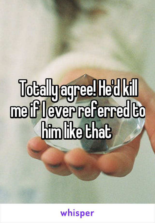 Totally agree! He'd kill me if I ever referred to him like that 