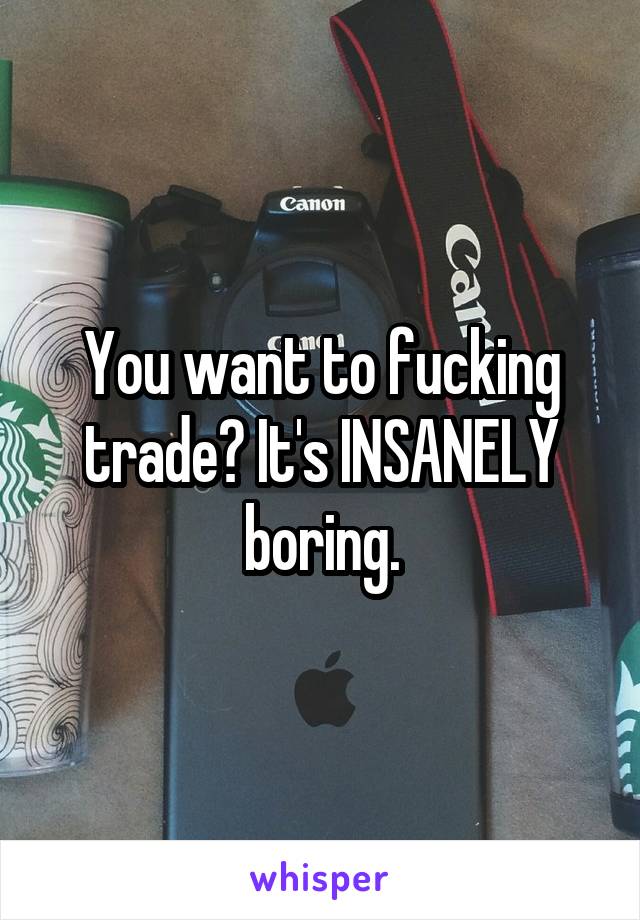 You want to fucking trade? It's INSANELY boring.