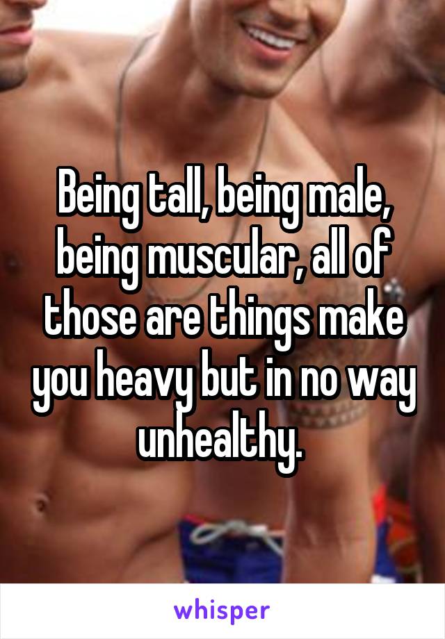 Being tall, being male, being muscular, all of those are things make you heavy but in no way unhealthy. 
