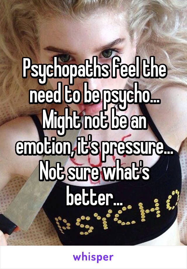 Psychopaths feel the need to be psycho...
Might not be an emotion, it's pressure... Not sure what's better...