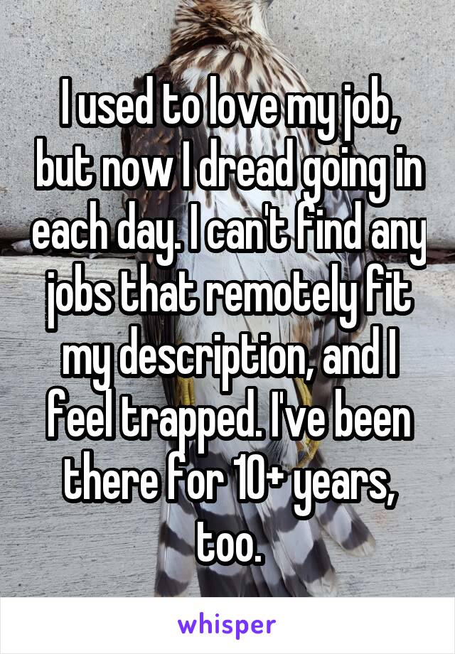 I used to love my job, but now I dread going in each day. I can't find any jobs that remotely fit my description, and I feel trapped. I've been there for 10+ years, too.