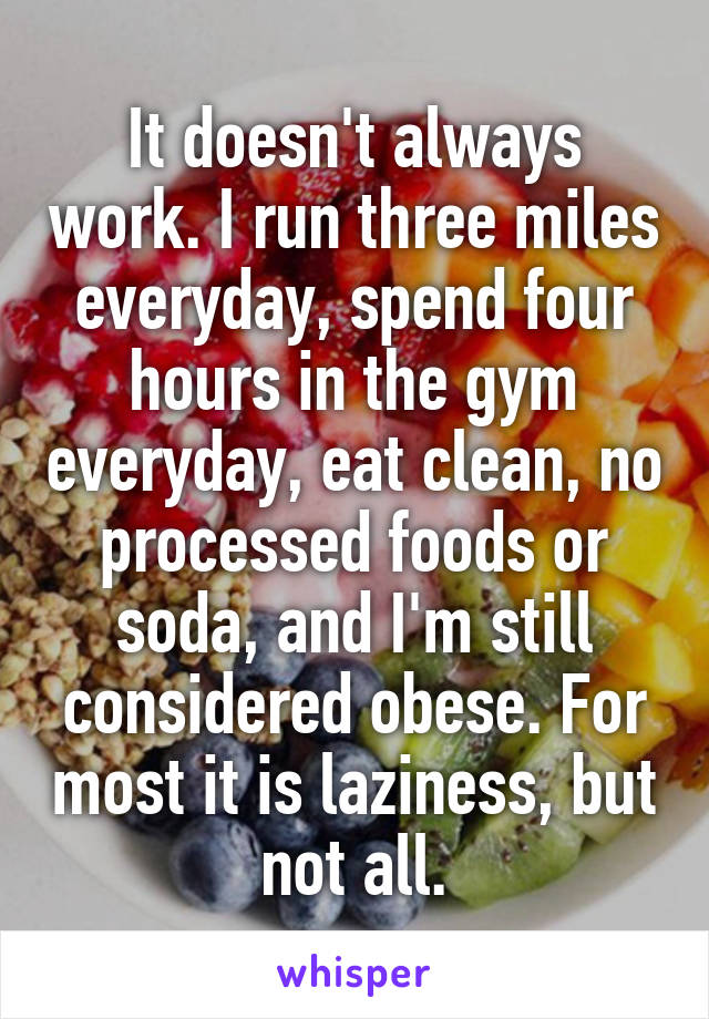 It doesn't always work. I run three miles everyday, spend four hours in the gym everyday, eat clean, no processed foods or soda, and I'm still considered obese. For most it is laziness, but not all.