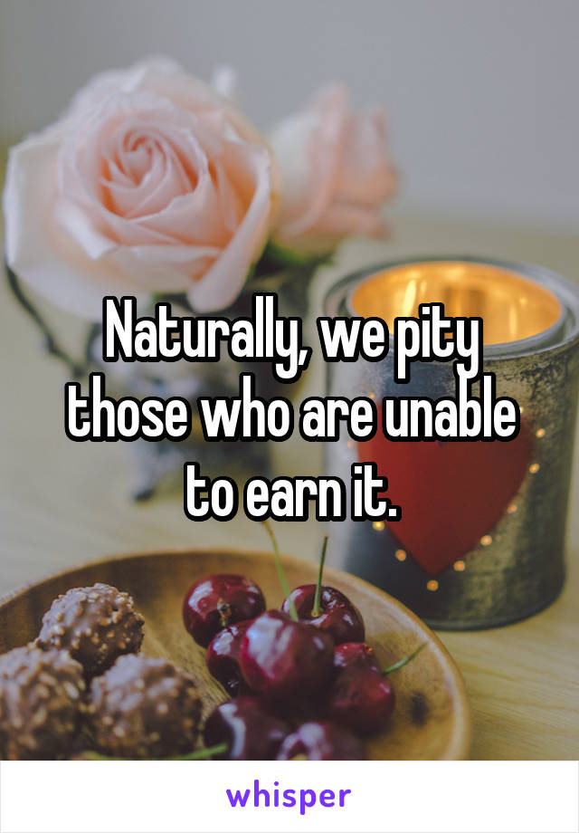 Naturally, we pity those who are unable to earn it.