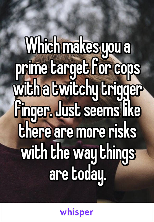 Which makes you a prime target for cops with a twitchy trigger finger. Just seems like there are more risks with the way things are today.